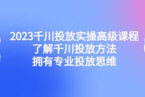 2023千川投放实操高级课程：了解千川投放方法，拥有专业投放思维